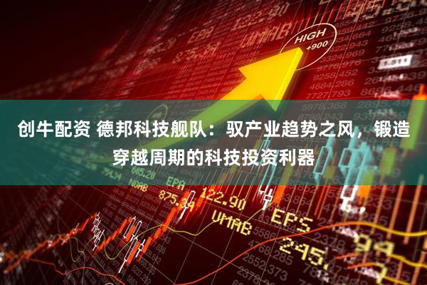 创牛配资 德邦科技舰队：驭产业趋势之风，锻造穿越周期的科技投资利器