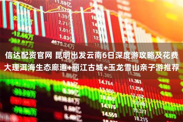 信达配资官网 昆明出发云南6日深度游攻略及花费大理洱海生态廊道+丽江古城+玉龙雪山亲子游推荐