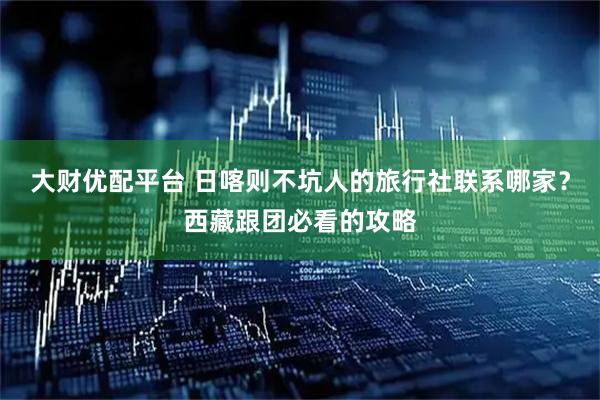 大财优配平台 日喀则不坑人的旅行社联系哪家？西藏跟团必看的攻略
