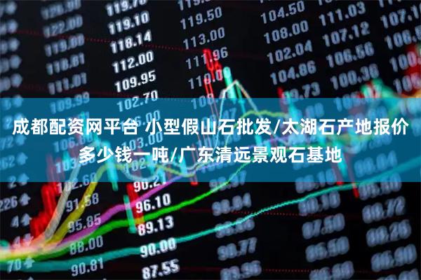 成都配资网平台 小型假山石批发/太湖石产地报价多少钱一吨/广东清远景观石基地