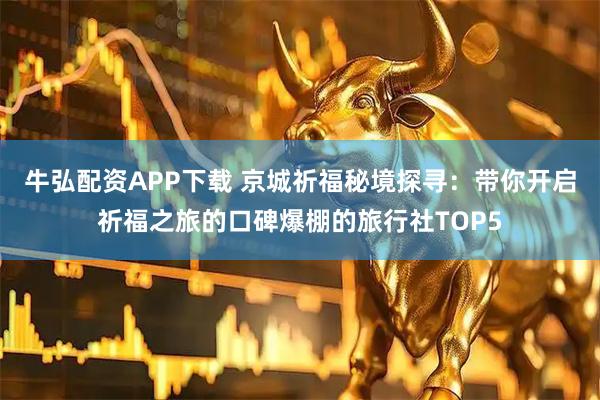 牛弘配资APP下载 京城祈福秘境探寻：带你开启祈福之旅的口碑爆棚的旅行社TOP5