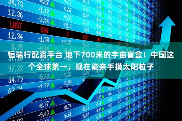 恒瑞行配资平台 地下700米的宇宙盲盒！中国这个全球第一，现在能亲手摸太阳粒子
