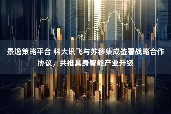 景逸策略平台 科大讯飞与苏移集成签署战略合作协议，共推具身智能产业升级